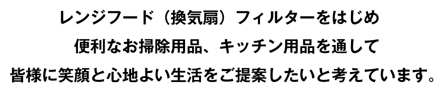 レンジフード（換気扇）フィルターをはじめ便利なお掃除用品、キッチン用品を通して皆様に笑顔と心地よい生活をご提案したいと考えています。